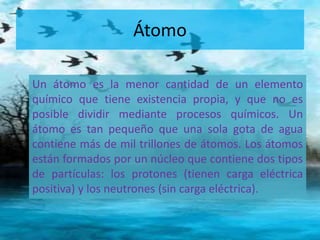 Átomo 
Un átomo es la menor cantidad de un elemento 
químico que tiene existencia propia, y que no es 
posible dividir mediante procesos químicos. Un 
átomo es tan pequeño que una sola gota de agua 
contiene más de mil trillones de átomos. Los átomos 
están formados por un núcleo que contiene dos tipos 
de partículas: los protones (tienen carga eléctrica 
positiva) y los neutrones (sin carga eléctrica). 
 