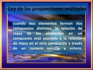 -Ley de las proporciones múltiples 
cuando dos elementos forman dos 
compuestos distintos, la relación de 
masa de los elementos en un 
compuesto está asociada a la relación 
de masa en el otro compuesto a través 
de un número sencillo y entero. 
 