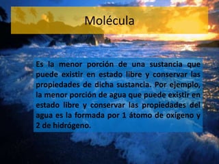 Molécula 
Es la menor porción de una sustancia que 
puede existir en estado libre y conservar las 
propiedades de dicha sustancia. Por ejemplo, 
la menor porción de agua que puede existir en 
estado libre y conservar las propiedades del 
agua es la formada por 1 átomo de oxígeno y 
2 de hidrógeno. 
 