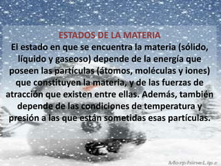 ESTADOS DE LA MATERIA 
El estado en que se encuentra la materia (sólido, 
líquido y gaseoso) depende de la energía que 
poseen las partículas (átomos, moléculas y iones) 
que constituyen la materia, y de las fuerzas de 
atracción que existen entre ellas. Además, también 
depende de las condiciones de temperatura y 
presión a las que están sometidas esas partículas. 
 