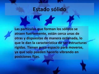 Estado sólido 
Las partículas que forman los sólidos se 
atraen fuertemente, están cerca unas de 
otras y dispuestas de manera ordenada, lo 
que le dan la característica de ser estructuras 
rígidas. Tienen poco espacio para moverse, 
ya que solo pueden hacerlo vibrando en 
posiciones fijas. 
 
