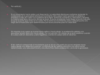  Tiro vertical } 
 Es un movimiento hacia arriba y en línea recta. La velocidad disminuye conforme asciende; la 
aceleración de la gravedad retarda el movimiento del cuerpo hasta que éste se detiene y 
empieza a caer de vuelta a la superficie de la tierra, entonces aumenta su velocidad y alcanza 
la máxima que tenía del punto donde se lanzó. El punto empleado hasta llegar al punto más alto 
es igual al punto que tarda en la caída. Por lo tanto los movimientos para cualquier punto a lo 
largo de la trayectoria está determinados por las ecuaciones para la caída libre. 
 
Sin importar si el cuerpo se mueve hacia arriba o hacia abajo, la aceleración debido a la 
gravedad tendrá dirección hacia abajo. Por convención, los valores de g serán positivos cuando 
el cuerpo esté en descenso y será negativos cuando el cuerpo esté en ascenso. 
 El tiro vertical corresponde al movimiento que se da en una partícula que es arrojada hacia 
arriba desde una determina posición. La fórmula de tiro vertical relaciona una altura inicial 
determinada, una velocidad inicial y una altura final. Existe aceleración y es la de la gravedad. 
 
