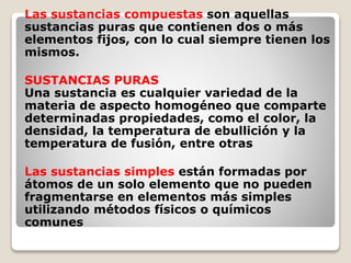 Las sustancias compuestas son aquellas 
sustancias puras que contienen dos o más 
elementos fijos, con lo cual siempre tienen los 
mismos. 
SUSTANCIAS PURAS 
Una sustancia es cualquier variedad de la 
materia de aspecto homogéneo que comparte 
determinadas propiedades, como el color, la 
densidad, la temperatura de ebullición y la 
temperatura de fusión, entre otras 
Las sustancias simples están formadas por 
átomos de un solo elemento que no pueden 
fragmentarse en elementos más simples 
utilizando métodos físicos o químicos 
comunes 
 