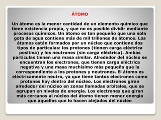 ÁTOMO 
Un átomo es la menor cantidad de un elemento químico que 
tiene existencia propia, y que no es posible dividir mediante 
procesos químicos. Un átomo es tan pequeño que una sola 
gota de agua contiene más de mil trillones de átomos. Los 
átomos están formados por un núcleo que contiene dos 
tipos de partículas: los protones (tienen carga eléctrica 
positiva) y los neutrones (sin carga eléctrica). Ambas 
partículas tienen una masa similar. Alrededor del núcleo se 
encuentran los electrones, que tienen carga eléctrica 
negativa y una masa muchísimo más pequeña que la 
correspondiente a los protones y neutrones. El átomo es 
eléctricamente neutro, ya que tiene tantos electrones como 
protones hay dentro del núcleo. Los electrones giran 
alrededor del núcleo en zonas llamadas orbitales, que se 
agrupan en niveles de energía. Los electrones que giran 
más cercanos al núcleo del átomo tienen menor energía 
que aquellos que lo hacen alejados del núcleo 
 