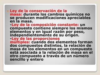  Ley de la conservación de la 
masa: durante los cambios químicos no 
se producen modificaciones apreciables 
en la masa. 
-Ley de la composición constante: un 
compuesto contiene siempre los mismos 
elementos y en igual razón por peso, 
independientemente de su origen. 
-Ley de las proporciones 
múltiples: cuando dos elementos forman 
dos compuestos distintos, la relación de 
masa de los elementos en un compuesto 
está asociada a la relación de masa en el 
otro compuesto a través de un número 
sencillo y entero 
 