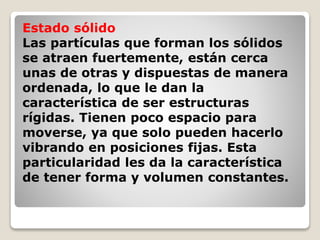 Estado sólido 
Las partículas que forman los sólidos 
se atraen fuertemente, están cerca 
unas de otras y dispuestas de manera 
ordenada, lo que le dan la 
característica de ser estructuras 
rígidas. Tienen poco espacio para 
moverse, ya que solo pueden hacerlo 
vibrando en posiciones fijas. Esta 
particularidad les da la característica 
de tener forma y volumen constantes. 
 