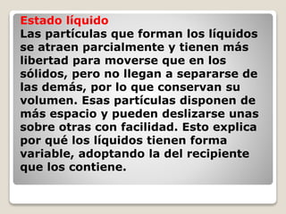 Estado líquido 
Las partículas que forman los líquidos 
se atraen parcialmente y tienen más 
libertad para moverse que en los 
sólidos, pero no llegan a separarse de 
las demás, por lo que conservan su 
volumen. Esas partículas disponen de 
más espacio y pueden deslizarse unas 
sobre otras con facilidad. Esto explica 
por qué los líquidos tienen forma 
variable, adoptando la del recipiente 
que los contiene. 
 