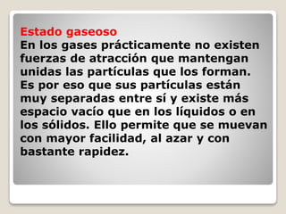 Estado gaseoso 
En los gases prácticamente no existen 
fuerzas de atracción que mantengan 
unidas las partículas que los forman. 
Es por eso que sus partículas están 
muy separadas entre sí y existe más 
espacio vacío que en los líquidos o en 
los sólidos. Ello permite que se muevan 
con mayor facilidad, al azar y con 
bastante rapidez. 
 