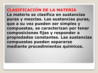CLASIFICACIÓN DE LA MATERIA 
La materia se clasifica en sustancias 
puras y mezclas. Las sustancias puras, 
que a su vez pueden ser simples y 
compuestas, se caracterizan por tener 
composiciones fijas y responder a 
propiedades constantes. Las sustancias 
compuestas pueden separarse 
mediante procedimientos químicos. 
 