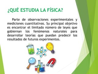 ¿QUÉ ESTUDIA LA FÍSICA? 
Parte de observaciones experimentales y 
mediciones cuantitativas. Su principal objetivo 
es encontrar el limitado número de leyes que 
gobiernan los fenómenos naturales para 
desarrollar teorías que puedan predecir los 
resultados de futuros experimentos. 
 