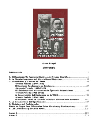 Jaime Rangel
CONTENIDO
Introducción………………………………………………………………………………..…….....I
1. El Marxismo: Un Producto Histórico del Avance Científico……...……………….1
2. La Ciencia: Impulsora del Materialismo Dialéctico…………………………………23
3. El Marxismo y la Lucha de Clases………………………………………..…………......35
• Primer Período (1840-1890)
El Marxismo Fundamenta su Existencia…………………………….…………….37
• Segundo Período (1890-1918)
El Leninismo es el Marxismo en la Época del Imperialismo……..………….63
• Tercer Período (1918-1956)
La Construcción del Socialismo en la URSS…………………………………....101
• Cuarto Período (1956-1976)
El Maoísmo: Fruto de la Lucha Contra el Revisionismo Moderno……….151
4. La Metamorfosis del Oportunismo……………………………………………………..187
5. Dictadura del Proletariado:
Piedra de Toque Para Diferenciar Entre Marxismo y Revisionismo………..…..193
6. Los Comunistas y la Crisis Actual………………………………………….………....205
Anexo 1………………………………………………………………………………………….…209
Anexo 2………………………………………………………………………………………….…223
 