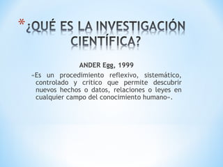 ANDER Egg, 1999
«Es un procedimiento reflexivo, sistemático,
controlado y critico que permite descubrir
nuevos hechos o datos, relaciones o leyes en
cualquier campo del conocimiento humano».
 