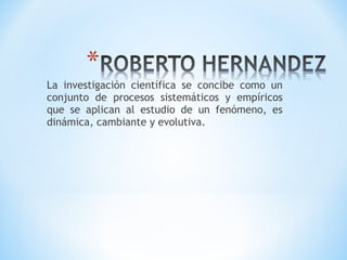 La investigación científica se concibe como un
conjunto de procesos sistemáticos y empíricos
que se aplican al estudio de un fenómeno, es
dinámica, cambiante y evolutiva.
 