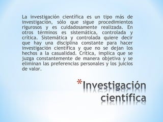 La investigación científica es un tipo más de
investigación, sólo que sigue procedimientos
rigurosos y es cuidadosamente realizada. En
otros términos es sistemática, controlada y
crítica. Sistemática y controlada quiere decir
que hay una disciplina constante para hacer
investigación científica y que no se dejan los
hechos a la casualidad. Crítica, implica que se
juzga constantemente de manera objetiva y se
eliminan las preferencias personales y los juicios
de valor.
 