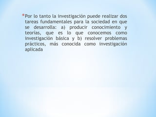 *Por lo tanto la investigación puede realizar dos
tareas fundamentales para la sociedad en que
se desarrolla: a) producir conocimiento y
teorías, que es lo que conocemos como
investigación básica y b) resolver problemas
prácticos, más conocida como investigación
aplicada
 