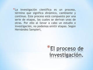 *La investigación científica es un proceso,
término que significa dinámico, cambiante y
continuo. Este proceso está compuesto por una
serie de etapas, las cuales se derivan unas de
otras. Por ello al llevar a cabo un estudio o
investigación, no podemos omitir etapas. Según
Hernández Sampieri,
 