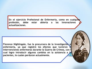 En el ejercicio Profesional de Enfermería, como en cualquier
profesión, debe estar abierta a las innovaciones y
actualizaciones.
Florence Nightingale, fue la precursora de la investigación en
enfermería, ya que registró los efectos que tuvieron las
intervenciones enfermeras durante la Guerra de Crimea, con lo
cual logro introducir algunos cambios en la asistencia a los
pacientes, lo cuales perduran actualmente.
 