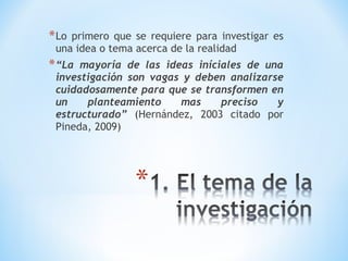 *Lo primero que se requiere para investigar es
una idea o tema acerca de la realidad
*“La mayoría de las ideas iníciales de una
investigación son vagas y deben analizarse
cuidadosamente para que se transformen en
un planteamiento mas preciso y
estructurado” (Hernández, 2003 citado por
Pineda, 2009)
 