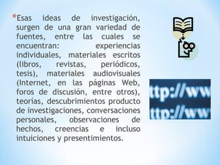 *Esas ideas de investigación,
surgen de una gran variedad de
fuentes, entre las cuales se
encuentran: experiencias
individuales, materiales escritos
(libros, revistas, periódicos,
tesis), materiales audiovisuales
(Internet, en las páginas Web,
foros de discusión, entre otros),
teorías, descubrimientos producto
de investigaciones, conversaciones
personales, observaciones de
hechos, creencias e incluso
intuiciones y presentimientos.
 