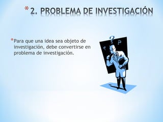 *Para que una idea sea objeto de
investigación, debe convertirse en
problema de investigación.
 