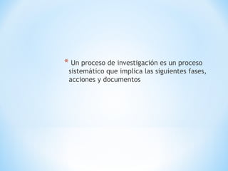 * Un proceso de investigación es un proceso
sistemático que implica las siguientes fases,
acciones y documentos
 
