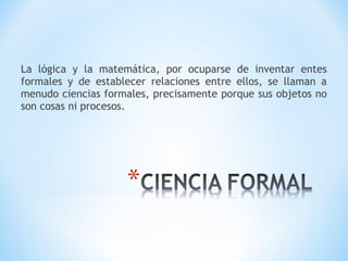 La lógica y la matemática, por ocuparse de inventar entes
formales y de establecer relaciones entre ellos, se llaman a
menudo ciencias formales, precisamente porque sus objetos no
son cosas ni procesos.
 