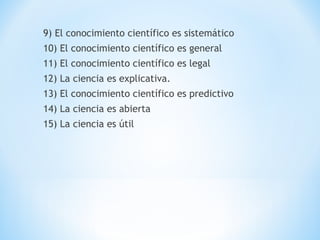 9) El conocimiento científico es sistemático
10) El conocimiento científico es general
11) El conocimiento científico es legal
12) La ciencia es explicativa.
13) El conocimiento científico es predictivo
14) La ciencia es abierta
15) La ciencia es útil
 