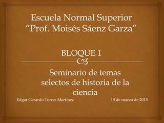 Escuela Normal Superior
“Prof. Moisés Sáenz Garza”
BLOQUE 1
Seminario de temas
selectos de historia de la
ciencia
Edgar Gerardo Torres Martínez 18 de marzo de 2015
 