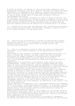 El objeto de estudio, los métodos, la clase de enunciados (diferencia entre
proposiciones analíticas. vale decir, aquellas cuyo valor de verdad se determina
formalmente, con independencia de lo empírico, y proposiciones sintéticas, a
saber, las que nos informan de algún modo sobre sucesos o procesos fácticos ) y
el tipo de verdad (verdad lógica y verdad será contingente y fáctica-
ineludiblemente provisoria).
las naturales y las sociales: diferencias en cuanto al objeto de estudio, tipo
de conocimiento involucrado (las ciencias sociales al argumentar que ellas nunca
pueden alcanzar metodológicamente la objetividad de las naturales, dando por, el
primer modo de considerar las ciencias sociales ha sido el positivista, que
parte del supuesto naturalista de reducción de la realidad social a la natural
13. Caracteriza las posiciones epistemológicas del individualismo metodológico
y del holismo (estructuralismos, funcionalismo, sistémico), y explica si son o
no son irreconciliables, o en qué podrían serlo
14. Analiza en qué se diferencian p coinciden las explicaciones causales,
funcionales, estadísticas y su relación con la noción de «ley científica»,
haciendo referencia a lo que implica desde un enfoque holista y del
individualismo metodológico
15. ¿Cuál es la diferencia y puntos en común del concepto de «explicación
científica» en las ciencias naturales con las explicaciones en ciencias
sociales?
Doble origen de estas ciencias: el moderno, fundamentalmente naturalista, y el
remoto o antiguo, más tributario del modo a partir del cual los griegos-
Aristóteles, por ejemplo- pensaban la filosofía práctica [enfatiza las
relaciones entre el pensamiento, la acción humana y sus efectos]
¿es lo social abordable científicamente del mismo modo en que puede serlo la
naturaleza?
¿debemos pensar la investigación social desde el mismo conjunto de normas
procedimentales, o método, que lleva a cabo exitosamente desde hace varios
siglos la ciencia físico-matemática? ¿Hay que comprender la ciencia desde un
modelo de continuidad entre sus diferentes manifestaciones, o existe en realidad
un hiato epistemológico insalvable entre las disciplinas sociales y las
naturales? Supuesto naturalista. Este supuesto, que da nombre a la concepción,
consiste en homologar el mundo social al físico, entendiendo a ambos como
estructuras invariantes en las que es posible encontrar regularidades empíricas.
Conocimiento científico como explicación. Las explicaciones adquieren la forma
de leyes generales mediante las que se da cuenta de fenómenos particulares.
Explicar un evento es subsumirlo bajo una ley. Uno de los principales tipos de
explicación en ciencia es aquel que posee la estructura formal de un
razonamiento deductivo, en el cual el hecho a explicar es una consecuencia
lógicamente necesaria de ciertas premisas. Sin explicación no hay ciencia. Y sin
ley, no hay explicación.
Supuesto empirista. la experiencia y en el conocimiento empírico como fundamento
último de la ciencia. un enunciado posee significado si es verificable, vale de-
cir, si existe alguna posibilidad, directa o indirecta, de establecer mediante
observaciones su valor de verdad. Aquellas proposiciones que no pueden ser
puestas a prueba carecen de sentido.
Reduccionismo cientificista. Existe un modo ejemplar de racionalidad, es decir,
de conocimiento propiamente dicho, que es el científico. hay una sola manera de
hacer ciencia. La racionalidad toda queda reducida así a ciencia y esta última a
método experimental de las ciencias naturales.
La "verdad" como adecuación de un enunciado a la realidad (lo observable).
Las teorías científicas como conjunto de enunciados testeables de modo autónomo.
 