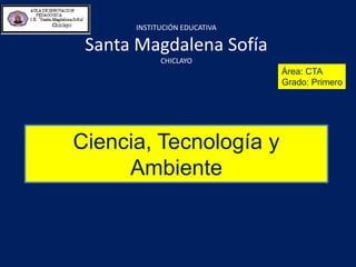 INSTITUCIÓN EDUCATIVA
Santa Magdalena Sofía
CHICLAYO
Área: CTA
Grado: Primero
Ciencia, Tecnología y
Ambiente
 