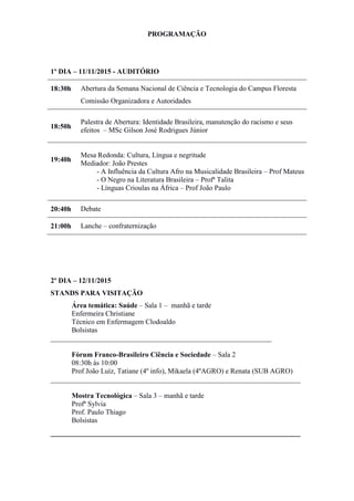 PROGRAMAÇÃO
1º DIA – 11/11/2015 - AUDITÓRIO
18:30h Abertura da Semana Nacional de Ciência e Tecnologia do Campus Floresta
Comissão Organizadora e Autoridades
18:50h
Palestra de Abertura: Identidade Brasileira, manutenção do racismo e seus
efeitos – MSc Gilson José Rodrigues Júnior
19:40h
Mesa Redonda: Cultura, Língua e negritude
Mediador: João Prestes
- A Influência da Cultura Afro na Musicalidade Brasileira – Prof Mateus
- O Negro na Literatura Brasileira – Profª Talita
- Línguas Crioulas na África – Prof João Paulo
20:40h Debate
21:00h Lanche – confraternização
2º DIA – 12/11/2015
STANDS PARA VISITAÇÃO
Área temática: Saúde – Sala 1 – manhã e tarde
Enfermeira Christiane
Técnico em Enfermagem Clodoaldo
Bolsistas
______________________________________________________________
Fórum Franco-Brasileiro Ciência e Sociedade – Sala 2
08:30h às 10:00
Prof João Luíz, Tatiane (4º info), Mikaela (4ºAGRO) e Renata (SUB AGRO)
______________________________________________________________________
Mostra Tecnológica – Sala 3 – manhã e tarde
Profª Sylvia
Prof. Paulo Thiago
Bolsistas
______________________________________________________________________
 
