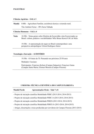 PALESTRAS
Ciências Agrárias – SALA 3
Manhã 8:00h – Agricultura Familiar, assistência técnica e extensão rural.
Tito Antônio Ferraz – IPA Serra Talhada
Ciências Humanas – SALA 4
Noite 18:30h – Notas gerais sobre História da Escravidão e dos Escravizados no
Brasil: cultura, poderes e sociabilidades/ MSc Bruno Kawai S.M. de Melo
19:30h – A representação do negro no Brasil contemporâneo: uma
perspectiva antropológica/ Gilson Rodrigues Júnior
Tecnologia e Inovação – AUDITÓRIO
19:30h – O Fututo da TI: Pensando nos próximos 25/30 anos
Mediador: Cassiano
Participantes: Francisco Kelsen (Campus Salgueiro); Francisco Gama
(Campus Santa Maria; Elismar Moreira (Campus Floresta)
I MOSTRA TÉCNICA CIENTÍFICA DO CAMPUS FLORESTA
Manhã/Tarde Apresentações Orais – Sala 7 e 8
- Projeto de iniciação científica Modalidade PIBIC (2013-2014; 2014-2015)
- Projeto de iniciação científica Modalidade PIBIC Jr (2013-2014; 2014-2015)
- Projeto de iniciação científica Modalidade PIBEX (2013-2014; 2014-2015)
- Projeto de iniciação científica Modalidade PIBEX Jr (2013-2014; 2014-2015)
- Artigos, dissertações e teses produzidas por servidores do Campus Floresta (2013-2015)
 