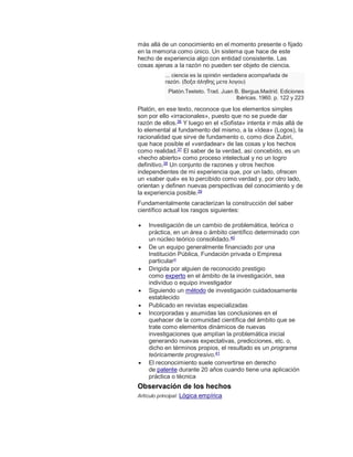 más allá de un conocimiento en el momento presente o fijado
en la memoria como único. Un sistema que hace de este
hecho de experiencia algo con entidad consistente. Las
cosas ajenas a la razón no pueden ser objeto de ciencia.
... ciencia es la opinión verdadera acompañada de
razón. (δοξα άληθης μετα λογου)
Platón.Teeteto. Trad. Juan B. Bergua.Madrid. Ediciones
Ibéricas. 1960. p. 122 y 223
Platón, en ese texto, reconoce que los elementos simples
son por ello «irracionales», puesto que no se puede dar
razón de ellos.36
Y luego en el «Sofista» intenta ir más allá de
lo elemental al fundamento del mismo, a la «Idea» (Logos), la
racionalidad que sirve de fundamento o, como dice Zubiri,
que hace posible el «verdadear» de las cosas y los hechos
como realidad.37
El saber de la verdad, así concebido, es un
«hecho abierto» como proceso intelectual y no un logro
definitivo,38
Un conjunto de razones y otros hechos
independientes de mi experiencia que, por un lado, ofrecen
un «saber qué» es lo percibido como verdad y, por otro lado,
orientan y definen nuevas perspectivas del conocimiento y de
la experiencia posible.39
Fundamentalmente caracterizan la construcción del saber
científico actual los rasgos siguientes:
 Investigación de un cambio de problemática, teórica o
práctica, en un área o ámbito científico determinado con
un núcleo teórico consolidado.40
 De un equipo generalmente financiado por una
Institución Pública, Fundación privada o Empresa
particularn
 Dirigida por alguien de reconocido prestigio
como experto en el ámbito de la investigación, sea
individuo o equipo investigador
 Siguiendo un método de investigación cuidadosamente
establecido
 Publicado en revistas especializadas
 Incorporadas y asumidas las conclusiones en el
quehacer de la comunidad científica del ámbito que se
trate como elementos dinámicos de nuevas
investigaciones que amplían la problemática inicial
generando nuevas expectativas, predicciones, etc. o,
dicho en términos propios, el resultado es un programa
teóricamente progresivo.41
 El reconocimiento suele convertirse en derecho
de patente durante 20 años cuando tiene una aplicación
práctica o técnica
Observación de los hechos
Artículo principal: Lógica empírica
 