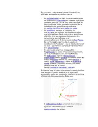 En todo caso, cualquiera de los métodos científicos
utilizados requiere los siguientes criterios:
 La reproducibilidad, es decir, la capacidad de repetir
un determinado experimento en cualquier lugar y por
cualquier persona. Esto se basa, esencialmente, en
la comunicación de los resultados obtenidos. En la
actualidad éstos se publican generalmente
en revistas científicas y revisadas por pares.
 La falsabilidad, es decir, la capacidad de
una teoría de ser sometida a potenciales pruebas
que la contradigan. Según este criterio, se distingue
el ámbito de lo que es ciencia de cualquier otro
conocimiento que no lo sea: es el
denominado criterio de demarcación de Karl Popper.
La corroboración experimental de una teoría
científicamente "probada" —aun la más fundamental
de ellas— se mantiene siempre abierta a escrutinio
(ver falsacionismo).
 En las ciencias empíricas no es posible
la verificación; no existe el "conocimiento perfecto",
es decir, "probado". En las ciencias formales
las deducciones lógicas odemostraciones
matemáticas generan pruebas únicamente dentro del
marco del sistema definido por ciertos axiomas y
ciertas reglas de inferencia. Según el teorema de
Gödel, no existe un sistema aritmético recursivo
perfecto, que sea al mismo
tiempo consistente, decidible y completo.
Existe una serie de pasos inherentes al proceso científico
que, aunque no suelen seguirse en el orden aquí
presentado, suelen ser respetados para la construcción y
el desarrollo de nuevas teorías. Éstos son:
El modelo atómico de Bohr, un ejemplo de una idea que
alguna vez fue aceptada y que, a través de
laexperimentación, fue refutada.
 