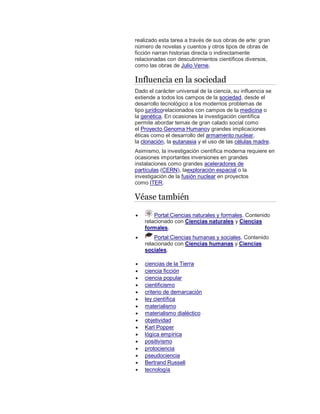 realizado esta tarea a través de sus obras de arte: gran
número de novelas y cuentos y otros tipos de obras de
ficción narran historias directa o indirectamente
relacionadas con descubrimientos científicos diversos,
como las obras de Julio Verne.
Influencia en la sociedad
Dado el carácter universal de la ciencia, su influencia se
extiende a todos los campos de la sociedad, desde el
desarrollo tecnológico a los modernos problemas de
tipo jurídicorelacionados con campos de la medicina o
la genética. En ocasiones la investigación científica
permite abordar temas de gran calado social como
el Proyecto Genoma Humanoy grandes implicaciones
éticas como el desarrollo del armamento nuclear,
la clonación, la eutanasia y el uso de las células madre.
Asimismo, la investigación científica moderna requiere en
ocasiones importantes inversiones en grandes
instalaciones como grandes aceleradores de
partículas (CERN), laexploración espacial o la
investigación de la fusión nuclear en proyectos
como ITER.
Véase también
 Portal:Ciencias naturales y formales. Contenido
relacionado con Ciencias naturales y Ciencias
formales.
 Portal:Ciencias humanas y sociales. Contenido
relacionado con Ciencias humanas y Ciencias
sociales.
 ciencias de la Tierra
 ciencia ficción
 ciencia popular
 cientificismo
 criterio de demarcación
 ley científica
 materialismo
 materialismo dialéctico
 objetividad
 Karl Popper
 lógica empírica
 positivismo
 protociencia
 pseudociencia
 Bertrand Russell
 tecnología
 