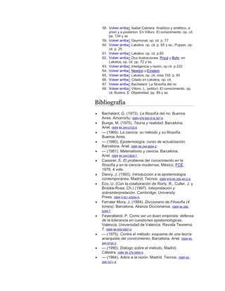 58. Volver arriba↑ Isabel Cabrera. Analítico y sintético, a
priori y a posteriori. En Villoro. El conocimiento. op. cit.
pp. 134 y ss
59. Volver arriba↑ Geymonat, op. cit. p. 77
60. Volver arriba↑ Lakatos. op. cit. p. 65 y ss.; Popper, op.
cit. p. 25
61. Volver arriba↑ Lakatos. op. cit. p.65
62. Volver arriba↑ Dos ilustraciones, Prout y Bohr, en
Lakatos, op. cit. pp. 72 y ss.
63. Volver arriba↑ Inteligencia y razón, op cit. p.222
64. Volver arriba↑ Newton o Einstein
65. Volver arriba↑ Lakatos, op. cit. nota 155. p. 65
66. Volver arriba↑ Citado en Lakatos. op. cit.
67. Volver arriba↑ Bachelard: La filosofía del no
68. Volver arriba↑ Villoro, L. (editor). El conocimiento. op.
cit. Bustos, E. Objetividad. pp. 89 y ss.
Bibliografía
 Bachelard, G. (1973). La filosofía del no. Buenos
Aires. Amorrortu. ISBN 978-950-518-387-6.
 Bunge, M. (1975). Teoría y realidad. Barcelona.
Ariel. ISBN 84-344-0725-6.
 — (1969). La ciencia: su método y su filosofía.
Buenos Aires.
 — (1980). Epistemología: curso de actualización.
Barcelona. Ariel. ISBN 84-344-8004-2.
 — (1981). Materialismo y ciencia. Barcelona.
Ariel. ISBN 84-344-0828-7.
 Cassirer, E. El problema del conocimiento en la
filosofía y en la ciencia modernas, México, FCE,
1979, 4 vols.
 Dancy, J. (1993). Introducción a la epistemología
contemporánea. Madrid, Tecnos. ISBN 978-84-309-4612-9.
 Eco, U. (Con la colaboración de Rorty, R., Culler, J. y
Brooke-Rose, Ch.) (1997). Interpretación y
sobreinterpretación. Cambridge, University
Press. ISBN 0-521-42554-9.
 Ferrater Mora, J. (1984). Diccionario de Filosofía (4
tomos). Barcelona. Alianza Diccionarios. ISBN 84-206-
5299-7.
 Feyerabend, P. Como ser un buen empirista: defensa
de la tolerancia en cuestiones epistemológicas.
Valencia. Universidad de Valencia. Revista Teorema
7. ISBN 84-600-0507-0.
 — (1975). Contra el método: esquema de una teoría
anarquista del conocimiento. Barcelona. Ariel. ISBN 84-
344-0735-3.
 — (1990). Diálogo sobre el método. Madrid.
Cátedra. ISBN 84-376-0956-9.
 — (1984). Adiós a la razón. Madrid. Tecnos. ISBN 84-
309-1071-9.
 
