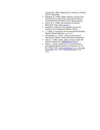January 8th. 1985. Edited by W. K. Essler, H. Putnam
and W. Stegmüller.
 Quesada, D. (1998). Saber, opinión y ciencia: Una
introducción a la teoría del conocimiento clásica y
contemporánea. Barcelona. Ariel. ISBN 84-344-8746-2.
 Quine, W.V. (1998). Del estímulo a la ciencia.
Barcelona. Ariel. ISBN 84-344-8747-0.
 Russell, B. (1959). El conocimiento humano:su
alcance y sus limitaciones. Madrid. Taurus.
 — (1982). La evolución de mi pensamiento filosófico.
Madrid. Alianza Editorial. 84-206-1605-2.
 Schrödinger, E.. (1975). ¿Qué es una ley de la
naturaleza?. México. Fondo de Cultura Económica.
 Villoro, J. (1982): Creer, saber, conocer, Siglo XXI
Editores, México DF, ISBN 968-23-1151-9.
 Villoro, L. (Editor) (2009-2013). El conocimiento.
Enciclopedia Iberoamericana de Filosofía. vol. 20.
Ed. Trotta. CSIC. ISBN 978-84-87699-48-1 (0bra completa) ISBN
84-8164-358-0 (edición impresa) ISBN 978-84-9879-402-1 (edición
digital).
 