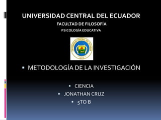 UNIVERSIDAD CENTRAL DEL ECUADOR
FACULTAD DE FILOSOFÍA
PSICOLOGÍA EDUCATIVA
 METODOLOGÍA DE LA INVESTIGACIÓN
 CIENCIA
 JONATHAN CRUZ
 5TO B
 
