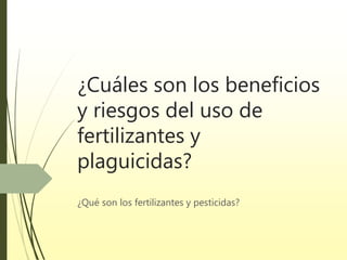 ¿Cuáles son los beneficios
y riesgos del uso de
fertilizantes y
plaguicidas?
¿Qué son los fertilizantes y pesticidas?
 