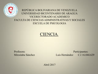 REPÚBLICA BOLIVARIANA DE VENEZUELA
UNIVERSIDAD BICENTENARIO DE ARAGUA
VICERECTORADO ACADEMICO
FACULTA DE CIENCIAS ADMINISTRATIVAS Y SOCIALES
ESCUELA DE PSICOLOGIA
CIENCIA.
Profesora: Participantes:
Miroslaba Sánchez Luis Hernández C.I 16.044.629
Abril 2017
 