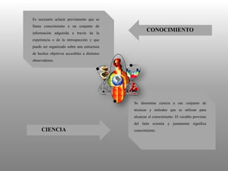 Es necesario aclarar previamente que se
llama conocimiento a un conjunto de
información adquirida a través de la
experiencia o de la introspección y que
puede ser organizado sobre una estructura
de hechos objetivos accesibles a distintos
observadores.
Se denomina ciencia a ese conjunto de
técnicas y métodos que se utilizan para
alcanzar el conocimiento. El vocablo proviene
del latin scientia y justamente significa
conocimiento.CIENCIA
CONOCIMIENTO
 