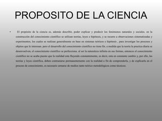 PROPOSITO DE LA CIENCIA
• El propósito de la ciencia es, además describir, poder explicar y predecir los fenómenos naturales y sociales. en la
construcción del conocimiento científico se utilizan teorías, leyes e hipótesis, y se recurre a observaciones sistematizadas y
experimentos, los cuales se realizan generalmente en base en sistemas teóricos e hipótesis , para investigar los procesos y
objetos que le interesan. pero el desarrollo del conocimiento científico no tiene fin. a medida que la teoría la practica diaria se
desenvuelven, el conocimiento científico se perfecciona. al ser la naturaleza infinita en sus formas, entonces el conocimiento
científico no se acaba puesto que la realidad esta fluyendo constantemente, es decir, esta en constante cambio y, por ello, las
teorías y leyes científica, deben contrastarse permanentemente con la realidad a fin de comprenderla, y de explicarla en el
proceso de conocimiento, es necesario armarse de medios tanto teórico metodológicos como técnicos.
 