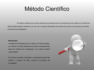 Método Científico
El método científico es el modo ordenado de proceder para el conocimiento de la verdad, en el ámbito de
determinada disciplina científica. A su vez, es un conjunto sistemático de criterios de acción y de normas que orientan
el proceso de investigación.
Metodología
La palabra metodología tiene su origen en el idioma griego,
y se refiere al modelo aplicable que deben necesariamente
seguir los métodos de investigación, aun cuando resulten
cuestionables.
Es la teoría normativa, descriptiva y comparativa acerca del
método o conjunto de ellos, sumado al proceder del
investigador
 