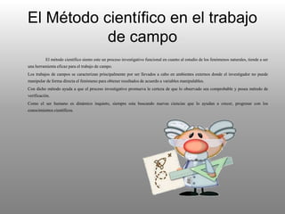 El Método científico en el trabajo
de campo
El método científico siento este un proceso investigativo funcional en cuanto al estudio de los fenómenos naturales, tiende a ser
una herramienta eficaz para el trabajo de campo.
Los trabajos de campos se caracterizan principalmente por ser llevados a cabo en ambientes externos donde el investigador no puede
manipular de forma directa el fenómeno para obtener resultados de acuerdo a variables manipulables.
Con dicho método ayuda a que el proceso investigativo promueva le certeza de que lo observado sea comprobable y posea método de
verificación.
Como el ser humano es dinámico inquieto, siempre esta buscando nuevas ciencias que lo ayudan a crecer, progresar con los
conocimientos científicos.
 