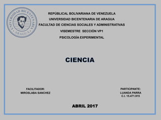 PARTICIPANTE:
LUANDA PARRA
C.I. 15.471.915
REPÚBLICAL BOLIVARIANA DE VENEZUELA
UNIVERSIDAD BICENTENARIA DE ARAGUA
FACULTAD DE CIENCIAS SOCIALES Y ADMINISTRATIVAS
VISEMESTRE SECCIÓN VP1
PSICOLOGÍA EXPERIMENTAL
FACILITADOR:
MIROSLABA SANCHEZ
ABRIL 2017
 