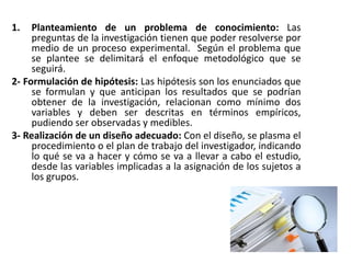 1. Planteamiento de un problema de conocimiento: Las
preguntas de la investigación tienen que poder resolverse por
medio de un proceso experimental. Según el problema que
se plantee se delimitará el enfoque metodológico que se
seguirá.
2- Formulación de hipótesis: Las hipótesis son los enunciados que
se formulan y que anticipan los resultados que se podrían
obtener de la investigación, relacionan como mínimo dos
variables y deben ser descritas en términos empíricos,
pudiendo ser observadas y medibles.
3- Realización de un diseño adecuado: Con el diseño, se plasma el
procedimiento o el plan de trabajo del investigador, indicando
lo qué se va a hacer y cómo se va a llevar a cabo el estudio,
desde las variables implicadas a la asignación de los sujetos a
los grupos.
 