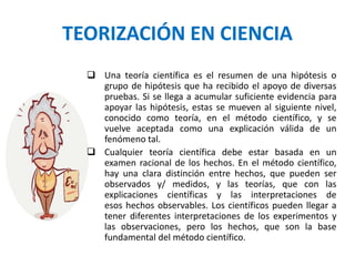 TEORIZACIÓN EN CIENCIA
 Una teoría científica es el resumen de una hipótesis o
grupo de hipótesis que ha recibido el apoyo de diversas
pruebas. Si se llega a acumular suficiente evidencia para
apoyar las hipótesis, estas se mueven al siguiente nivel,
conocido como teoría, en el método científico, y se
vuelve aceptada como una explicación válida de un
fenómeno tal.
 Cualquier teoría científica debe estar basada en un
examen racional de los hechos. En el método científico,
hay una clara distinción entre hechos, que pueden ser
observados y/ medidos, y las teorías, que con las
explicaciones científicas y las interpretaciones de
esos hechos observables. Los científicos pueden llegar a
tener diferentes interpretaciones de los experimentos y
las observaciones, pero los hechos, que son la base
fundamental del método científico.
 