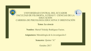UNIVERSIDAD CENTRAL DEL ECUADOR
FACULTAD DE FILOSOFÍA, LETRAS Y CIENCIAS DE LA
EDUCACIÓN
CARRERA DE PSICOLOGÍA EDUCATIVA Y ORIENTACIÓN
Tema: La ciencia
Nombre: Mariel Yoleidy Rodriguez Factos.
Asignatura: Metodología de la investigación I
Semestre: Quinto “A”
Octubre 2017
 