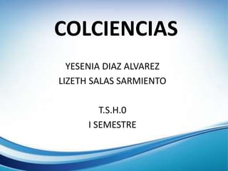 COLCIENCIAS
YESENIA DIAZ ALVAREZ
LIZETH SALAS SARMIENTO
T.S.H.0
I SEMESTRE
 
