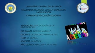 UNIVERSIDAD CENTRAL DEL ECUADOR
FACULTAD DE FILOSOFÍA, LETRAS Y CIENCIAS DE
LA EDUCACIÓN
CARRERA DE PSICOLOGÍA EDUCATIVA
ASIGNATURA: METODOLOGÍA DE LA
INVESTIGACIÓN
ESTUDIANTE: PATRICIA MARCILLO
DOCENTE: Dr. GONZALO REMACHE MSc
TEMA: LA CIENCIA
SEMESTRE: QUINTO “A”
AÑO LECTIVO: ABRIL 2018 – JULIO 2018
 
